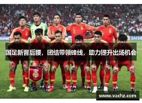 国足新晋后腰，团结带领锋线，助力提升出场机会